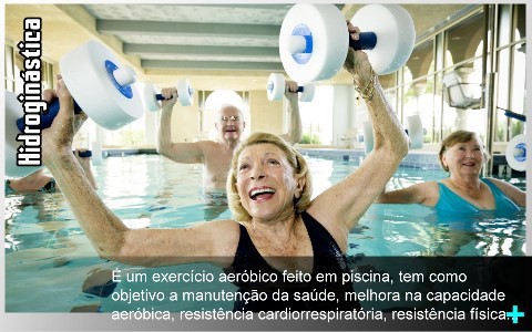 A Hidroginástica é um exercício aeróbico feito em piscina, tem como objetivo a manutenção da saúde, melhora na capacidade aeróbica, resistência cardiorrespiratória, resistência física e a força muscular, a flexibilidade, além de proporcionar um gasto calórico de 260 a 400 kcal por hora.